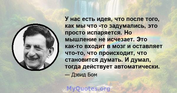 У нас есть идея, что после того, как мы что -то задумались, это просто испаряется. Но мышление не исчезает. Это как-то входит в мозг и оставляет что-то, что происходит, что становится думать. И думал, тогда действует