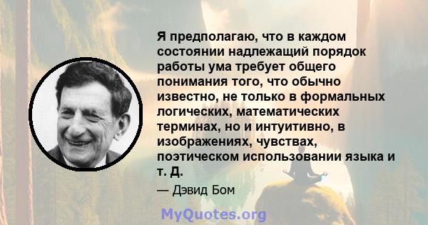 Я предполагаю, что в каждом состоянии надлежащий порядок работы ума требует общего понимания того, что обычно известно, не только в формальных логических, математических терминах, но и интуитивно, в изображениях,