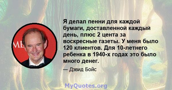 Я делал пенни для каждой бумаги, доставленной каждый день, плюс 2 цента за воскресные газеты. У меня было 120 клиентов. Для 10-летнего ребенка в 1940-х годах это было много денег.