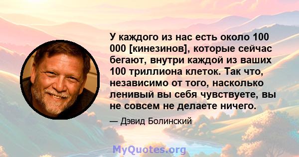 У каждого из нас есть около 100 000 [кинезинов], которые сейчас бегают, внутри каждой из ваших 100 триллиона клеток. Так что, независимо от того, насколько ленивый вы себя чувствуете, вы не совсем не делаете ничего.