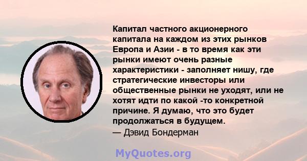 Капитал частного акционерного капитала на каждом из этих рынков Европа и Азии - в то время как эти рынки имеют очень разные характеристики - заполняет нишу, где стратегические инвесторы или общественные рынки не уходят, 