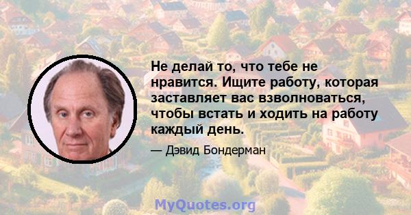 Не делай то, что тебе не нравится. Ищите работу, которая заставляет вас взволноваться, чтобы встать и ходить на работу каждый день.