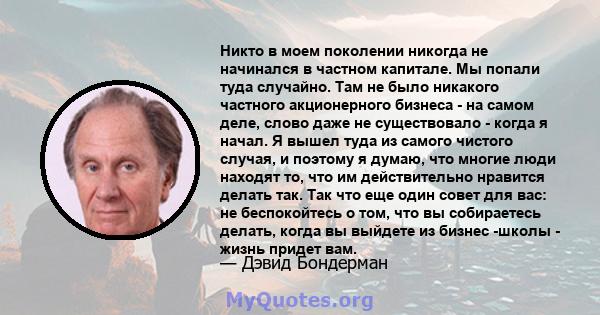 Никто в моем поколении никогда не начинался в частном капитале. Мы попали туда случайно. Там не было никакого частного акционерного бизнеса - на самом деле, слово даже не существовало - когда я начал. Я вышел туда из