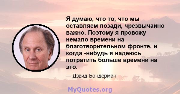 Я думаю, что то, что мы оставляем позади, чрезвычайно важно. Поэтому я провожу немало времени на благотворительном фронте, и когда -нибудь я надеюсь потратить больше времени на это.