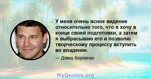 У меня очень ясное видение относительно того, что я хочу в конце своей подготовки, а затем я выбрасываю его и позволю творческому процессу вступить во владение.