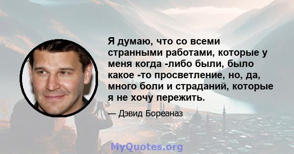 Я думаю, что со всеми странными работами, которые у меня когда -либо были, было какое -то просветление, но, да, много боли и страданий, которые я не хочу пережить.