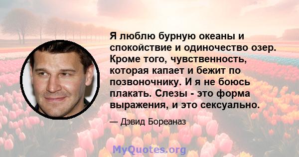 Я люблю бурную океаны и спокойствие и одиночество озер. Кроме того, чувственность, которая капает и бежит по позвоночнику. И я не боюсь плакать. Слезы - это форма выражения, и это сексуально.