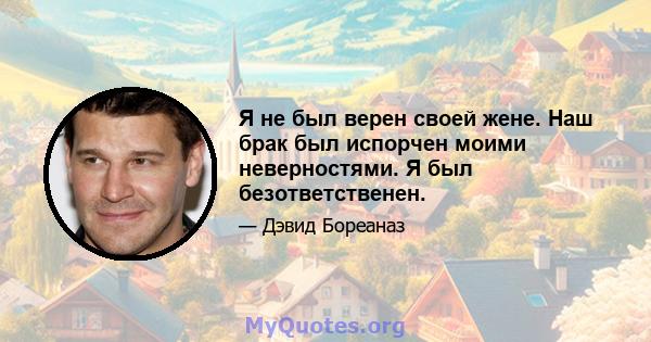 Я не был верен своей жене. Наш брак был испорчен моими неверностями. Я был безответственен.