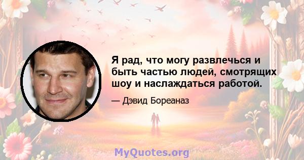 Я рад, что могу развлечься и быть частью людей, смотрящих шоу и наслаждаться работой.