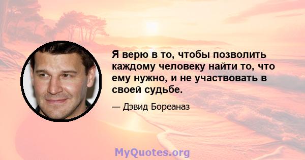 Я верю в то, чтобы позволить каждому человеку найти то, что ему нужно, и не участвовать в своей судьбе.