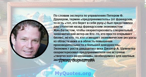 По словам эксперта по управлению Питером Ф. Друкером, термин «предприниматель» (от французов, то есть «тот, кто берет в себя руку») был представлен два столетия назад французским экономистом Жан-Батистом, чтобы