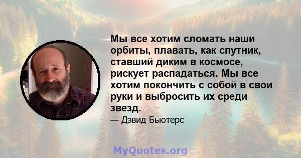 Мы все хотим сломать наши орбиты, плавать, как спутник, ставший диким в космосе, рискует распадаться. Мы все хотим покончить с собой в свои руки и выбросить их среди звезд.