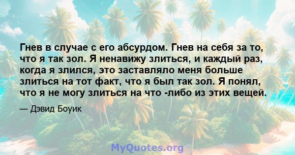 Гнев в случае с его абсурдом. Гнев на себя за то, что я так зол. Я ненавижу злиться, и каждый раз, когда я злился, это заставляло меня больше злиться на тот факт, что я был так зол. Я понял, что я не могу злиться на что 