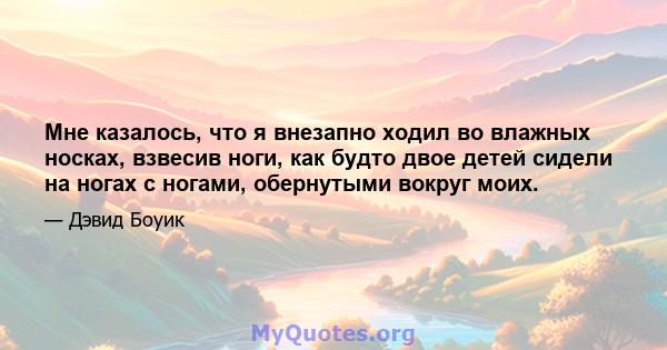 Мне казалось, что я внезапно ходил во влажных носках, взвесив ноги, как будто двое детей сидели на ногах с ногами, обернутыми вокруг моих.