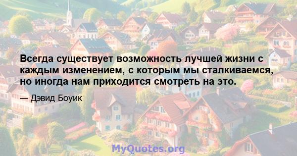 Всегда существует возможность лучшей жизни с каждым изменением, с которым мы сталкиваемся, но иногда нам приходится смотреть на это.