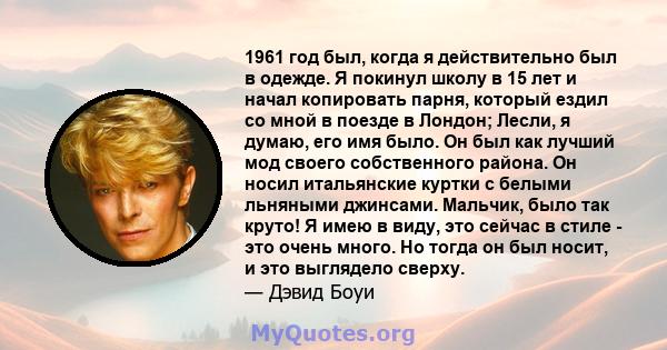 1961 год был, когда я действительно был в одежде. Я покинул школу в 15 лет и начал копировать парня, который ездил со мной в поезде в Лондон; Лесли, я думаю, его имя было. Он был как лучший мод своего собственного