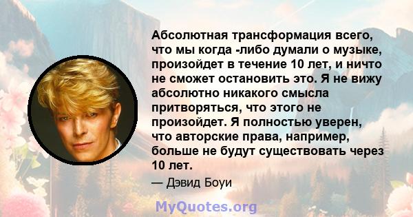 Абсолютная трансформация всего, что мы когда -либо думали о музыке, произойдет в течение 10 лет, и ничто не сможет остановить это. Я не вижу абсолютно никакого смысла притворяться, что этого не произойдет. Я полностью