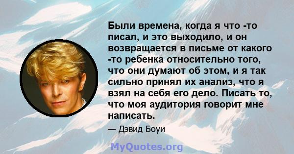 Были времена, когда я что -то писал, и это выходило, и он возвращается в письме от какого -то ребенка относительно того, что они думают об этом, и я так сильно принял их анализ, что я взял на себя его дело. Писать то,