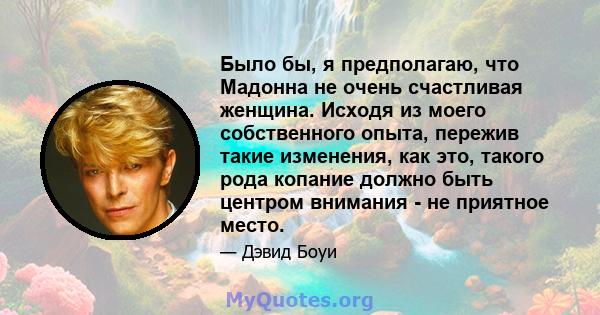 Было бы, я предполагаю, что Мадонна не очень счастливая женщина. Исходя из моего собственного опыта, пережив такие изменения, как это, такого рода копание должно быть центром внимания - не приятное место.