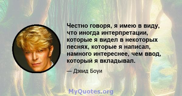 Честно говоря, я имею в виду, что иногда интерпретации, которые я видел в некоторых песнях, которые я написал, намного интереснее, чем ввод, который я вкладывал.