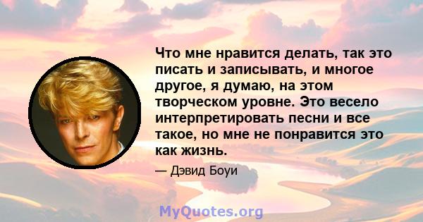 Что мне нравится делать, так это писать и записывать, и многое другое, я думаю, на этом творческом уровне. Это весело интерпретировать песни и все такое, но мне не понравится это как жизнь.