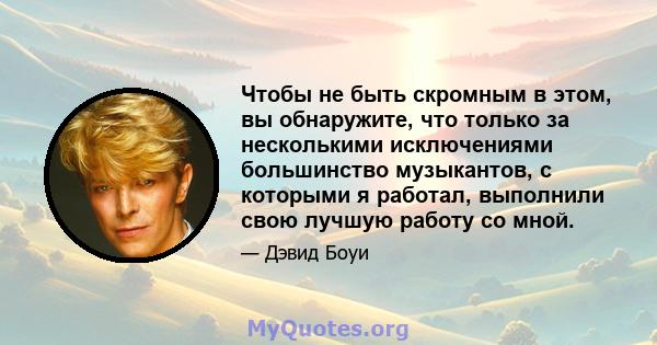 Чтобы не быть скромным в этом, вы обнаружите, что только за несколькими исключениями большинство музыкантов, с которыми я работал, выполнили свою лучшую работу со мной.