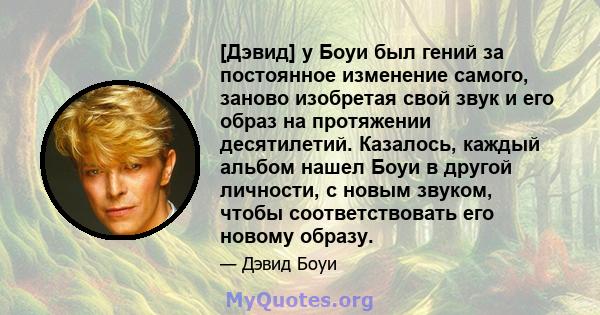 [Дэвид] у Боуи был гений за постоянное изменение самого, заново изобретая свой звук и его образ на протяжении десятилетий. Казалось, каждый альбом нашел Боуи в другой личности, с новым звуком, чтобы соответствовать его