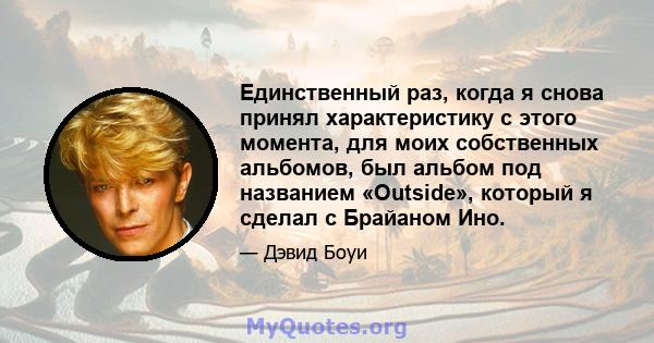 Единственный раз, когда я снова принял характеристику с этого момента, для моих собственных альбомов, был альбом под названием «Outside», который я сделал с Брайаном Ино.