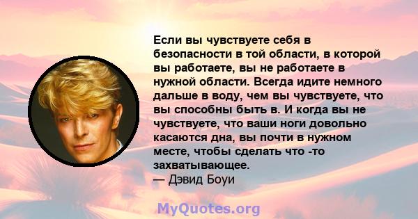 Если вы чувствуете себя в безопасности в той области, в которой вы работаете, вы не работаете в нужной области. Всегда идите немного дальше в воду, чем вы чувствуете, что вы способны быть в. И когда вы не чувствуете,