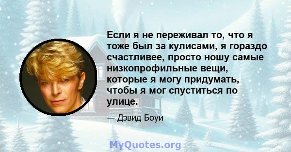 Если я не переживал то, что я тоже был за кулисами, я гораздо счастливее, просто ношу самые низкопрофильные вещи, которые я могу придумать, чтобы я мог спуститься по улице.