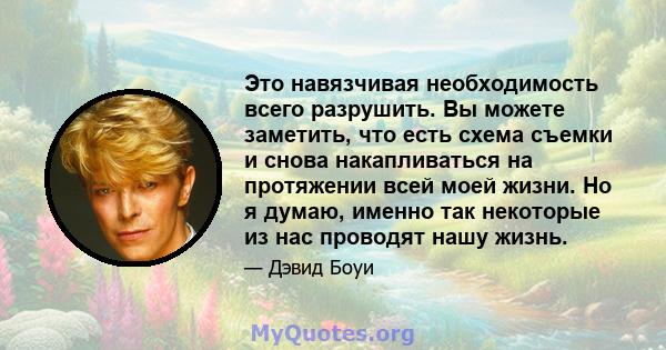 Это навязчивая необходимость всего разрушить. Вы можете заметить, что есть схема съемки и снова накапливаться на протяжении всей моей жизни. Но я думаю, именно так некоторые из нас проводят нашу жизнь.