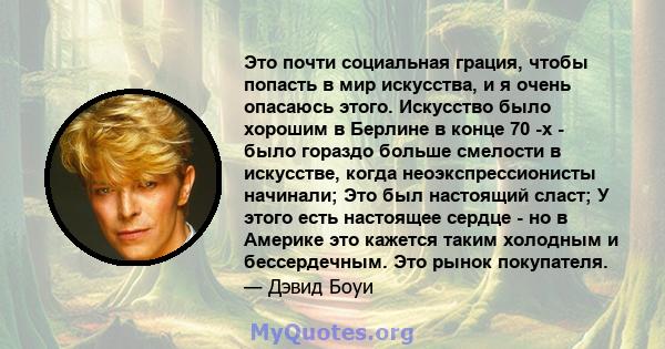 Это почти социальная грация, чтобы попасть в мир искусства, и я очень опасаюсь этого. Искусство было хорошим в Берлине в конце 70 -х - было гораздо больше смелости в искусстве, когда неоэкспрессионисты начинали; Это был 