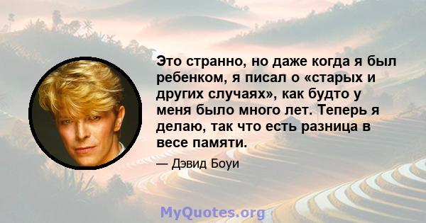 Это странно, но даже когда я был ребенком, я писал о «старых и других случаях», как будто у меня было много лет. Теперь я делаю, так что есть разница в весе памяти.