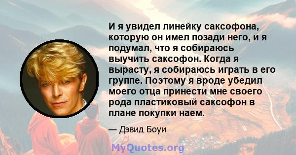 И я увидел линейку саксофона, которую он имел позади него, и я подумал, что я собираюсь выучить саксофон. Когда я вырасту, я собираюсь играть в его группе. Поэтому я вроде убедил моего отца принести мне своего рода