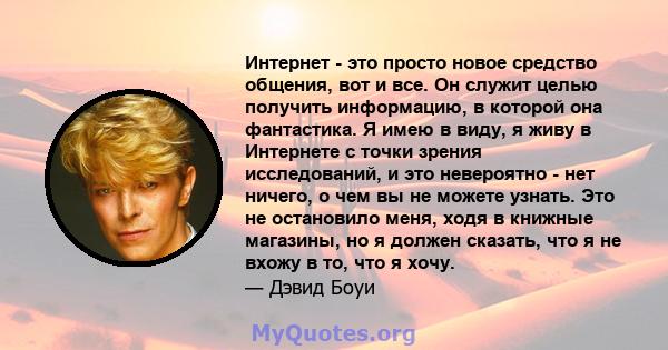 Интернет - это просто новое средство общения, вот и все. Он служит целью получить информацию, в которой она фантастика. Я имею в виду, я живу в Интернете с точки зрения исследований, и это невероятно - нет ничего, о чем 