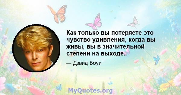 Как только вы потеряете это чувство удивления, когда вы живы, вы в значительной степени на выходе.