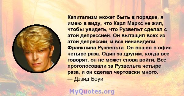 Капитализм может быть в порядке, я имею в виду, что Карл Маркс не жил, чтобы увидеть, что Рузвельт сделал с этой депрессией. Он вытащил всех из этой депрессии, и все ненавидели Франклина Рузвельта. Он вошел в офис