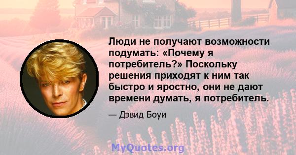 Люди не получают возможности подумать: «Почему я потребитель?» Поскольку решения приходят к ним так быстро и яростно, они не дают времени думать, я потребитель.