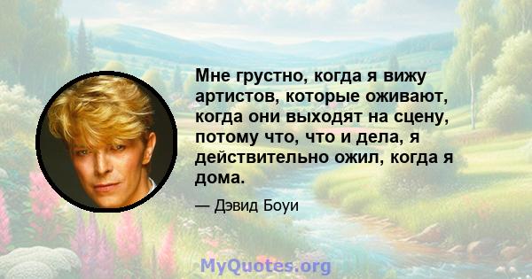 Мне грустно, когда я вижу артистов, которые оживают, когда они выходят на сцену, потому что, что и дела, я действительно ожил, когда я дома.