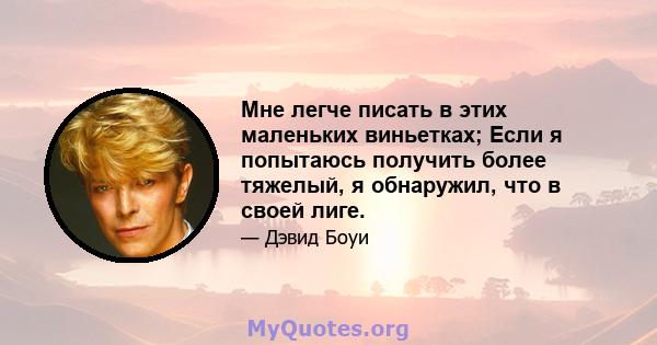 Мне легче писать в этих маленьких виньетках; Если я попытаюсь получить более тяжелый, я обнаружил, что в своей лиге.