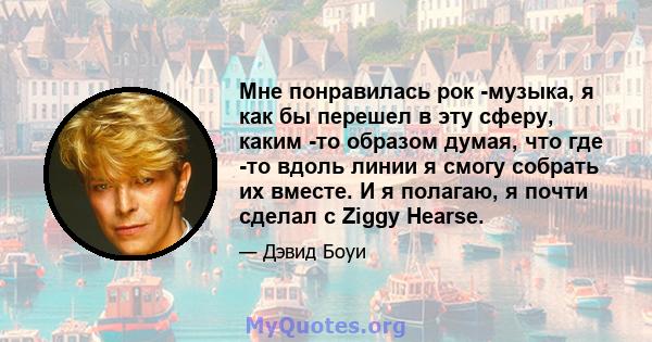 Мне понравилась рок -музыка, я как бы перешел в эту сферу, каким -то образом думая, что где -то вдоль линии я смогу собрать их вместе. И я полагаю, я почти сделал с Ziggy Hearse.