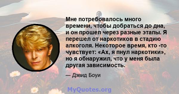 Мне потребовалось много времени, чтобы добраться до дна, и он прошел через разные этапы. Я перешел от наркотиков в стадию алкоголя. Некоторое время, кто -то чувствует: «Ах, я пнул наркотики», но я обнаружил, что у меня