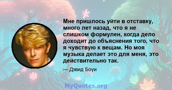 Мне пришлось уйти в отставку, много лет назад, что я не слишком формулен, когда дело доходит до объяснения того, что я чувствую к вещам. Но моя музыка делает это для меня, это действительно так.