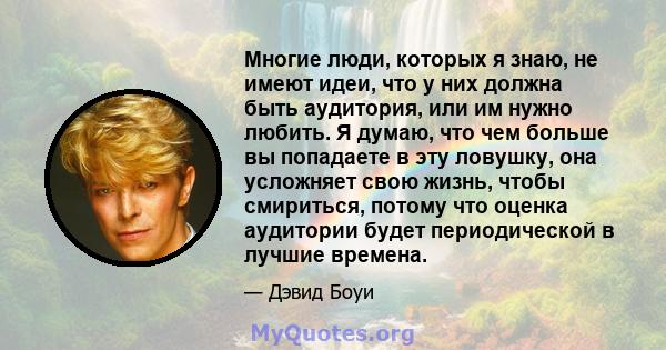 Многие люди, которых я знаю, не имеют идеи, что у них должна быть аудитория, или им нужно любить. Я думаю, что чем больше вы попадаете в эту ловушку, она усложняет свою жизнь, чтобы смириться, потому что оценка