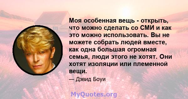 Моя особенная вещь - открыть, что можно сделать со СМИ и как это можно использовать. Вы не можете собрать людей вместе, как одна большая огромная семья, люди этого не хотят. Они хотят изоляции или племенной вещи.