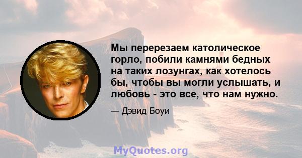 Мы перерезаем католическое горло, побили камнями бедных на таких лозунгах, как хотелось бы, чтобы вы могли услышать, и любовь - это все, что нам нужно.