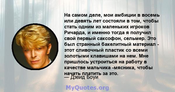 На самом деле, мои амбиции в восемь или девять лет состояли в том, чтобы стать одним из маленьких игроков Ричарда, и именно тогда я получил свой первый саксофон, сельмер. Это был странный бакелитный материал - этот