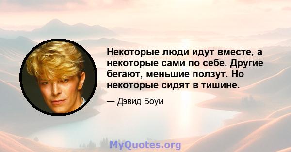 Некоторые люди идут вместе, а некоторые сами по себе. Другие бегают, меньшие ползут. Но некоторые сидят в тишине.