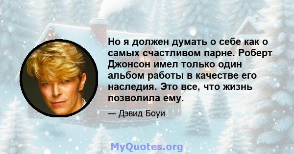 Но я должен думать о себе как о самых счастливом парне. Роберт Джонсон имел только один альбом работы в качестве его наследия. Это все, что жизнь позволила ему.