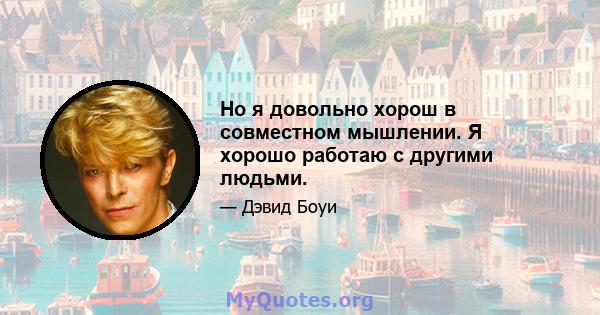 Но я довольно хорош в совместном мышлении. Я хорошо работаю с другими людьми.